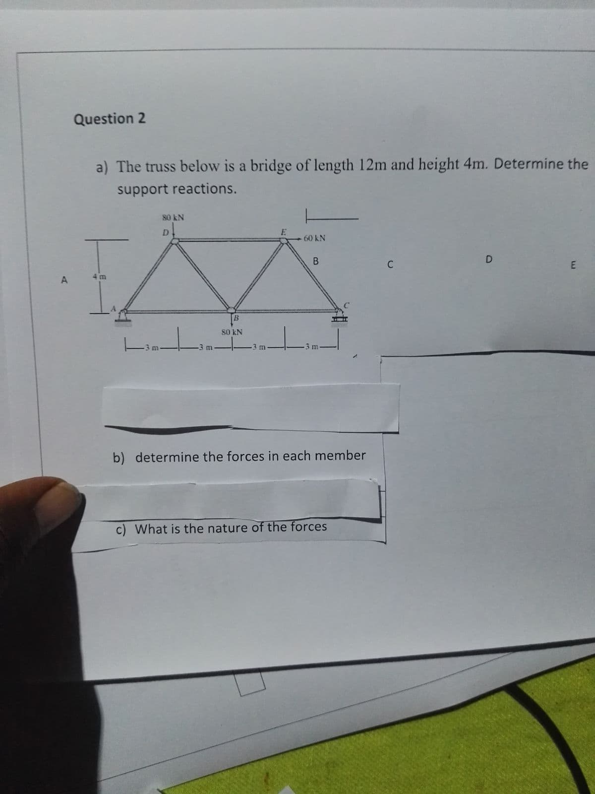 A
Question 2
a) The truss below is a bridge of length 12m and height 4m. Determine the
support reactions.
|3m
80 kN
D
-3 m
B
80 kN
-3 m-
E
L
60 kN
B
-3 m-
b) determine the forces in each member
c) What is the nature of the forces
C
D
E