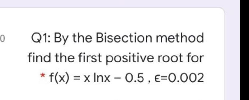 Q1: By the Bisection method
find the first positive root for
* f(x) = x Inx - 0.5 , e=0.002
