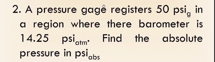 2. A pressure gagẻ registers 50 psi, in
a region where there barometer is
14.25 psi atm. Find the absolute
pressure in psi abs