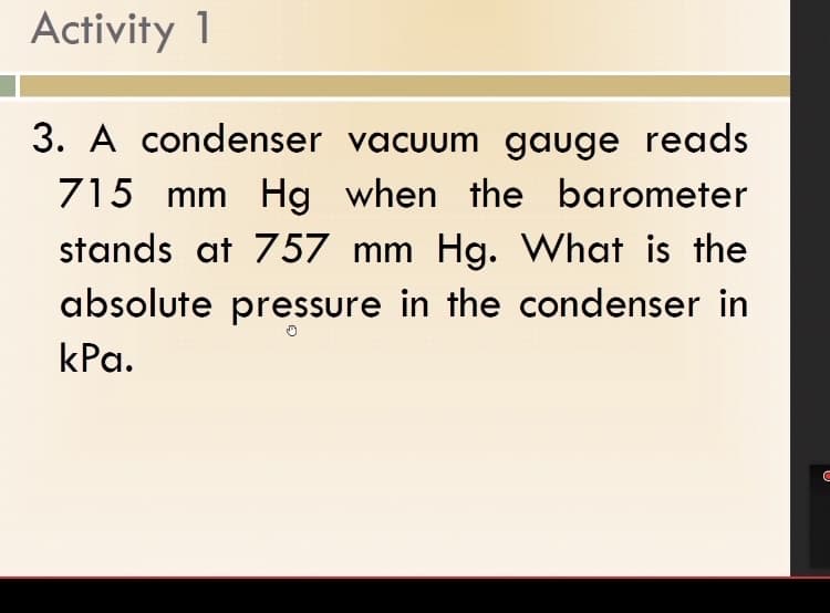 Activity 1
3. A condenser vacuum gauge reads
715 mm Hg when the barometer
stands at 757 mm Hg. What is the
absolute pressure in the condenser in
kPa.
