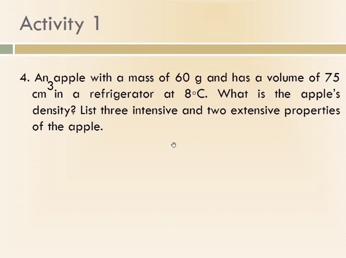 Activity 1
4. An apple with a mass of 60 g and has a volume of 75
cm in a refrigerator at 8°C. What is the apple's
density? List three intensive and two extensive properties
of the apple.