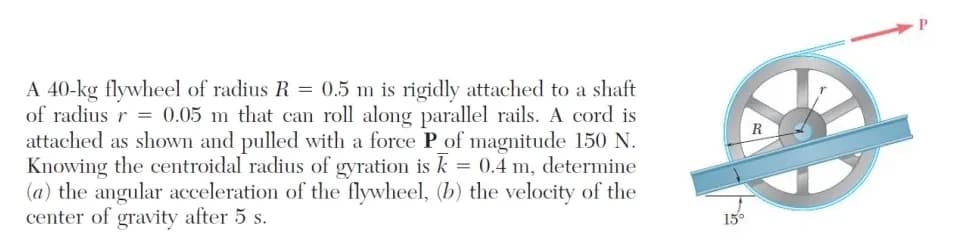 A 40-kg flywheel of radius R = 0.5 m is rigidly attached to a shaft
of radius r = 0.05 m that can roll along parallel rails. A cord is
attached as shown and pulled with a force P of magnitude 150 N.
Knowing the centroidal radius of gyration is k = 0.4 m, determine
(a) the angular acceleration of the flywheel, (b) the velocity of the
center of gravity after 5 s.
15°
P