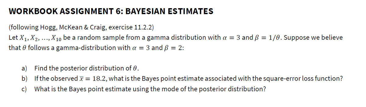 WORKBOOK ASSIGNMENT 6: BAYESIAN ESTIMATES
(following Hogg, McKean & Craig, exercise 11.2.2)
Let X1, X2, ..., X10 be a random sample from a gamma distribution with a = 3 and B = 1/e.Suppose we believe
that 0 follows a gamma-distribution with a = 3 and B
= 2:
a) Find the posterior distribution of 0.
b) If the observed x = 18.2, what is the Bayes point estimate associated with the square-error loss function?
c) What is the Bayes point estimate using the mode of the posterior distribution?
