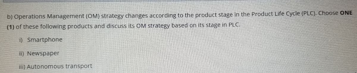 b) Operations Management (OM) strategy changes according to the product stage in the Product Life Cycle (PLC). Choose ONE
(1) of these following products and discuss its OM strategy based on its stage in PLC.
) Smartphone
i) Newspaper
i) Autonomous transport
