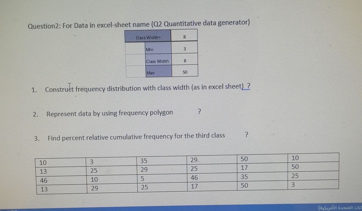 Question2: For Data in excel-sheet name (Q2 Quantitative data generator)
Class Width=
Min
Class Width
8.
Max
50
1. Construet frequency distribution with class width (as in excel sheet) ?
2. Represent data by using frequency polygon
3.
Find percent relative cumulative frequency for the third class
3
35
29
50
10
10
29
25
17
50
13
25
10
46
35
25
46
29
25
17
50
13
