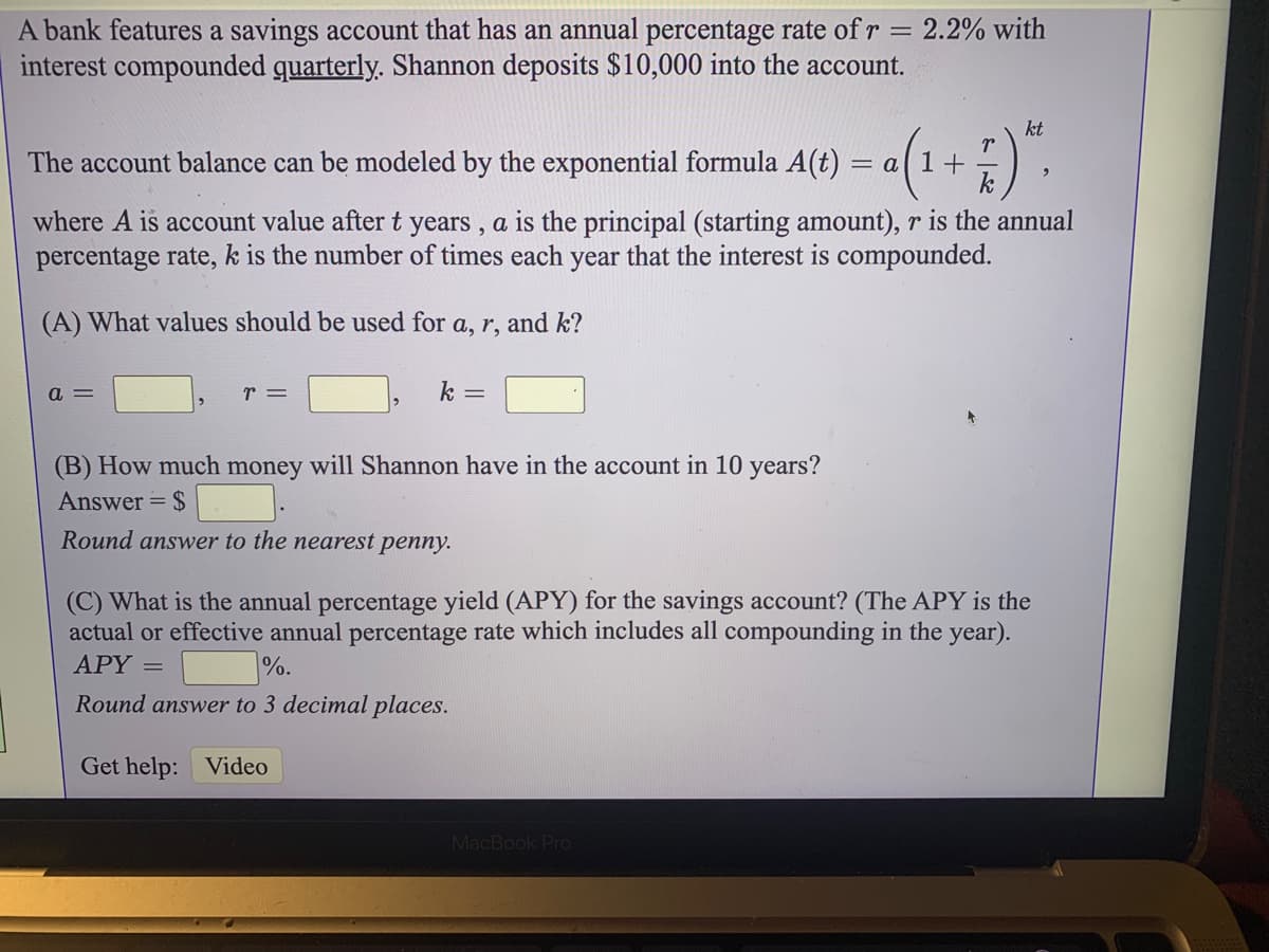 A bank features a savings account that has an annual percentage rate of r = 2.2% with
interest compounded quarterly. Shannon deposits $10,000 into the account.
%3D
kt
-(1+;)".
The account balance can be modeled by the exponential formula A(t)
= a| 1 +
k
where A is account value after t years, a is the principal (starting amount), r is the annual
percentage rate, k is the number of times each year that the interest is compounded.
(A) What values should be used for a, r, and k?
a =
r =
k =
(B) How much money will Shannon have in the account in 10 years?
Answer = $
Round answer to the nearest penny.
(C) What is the annual percentage yield (APY) for the savings account? (The APY is the
actual or effective annual percentage rate which includes all compounding in the year).
APY =
%.
Round answer to 3 decimal places.
Get help: Video
MacBook Pro
