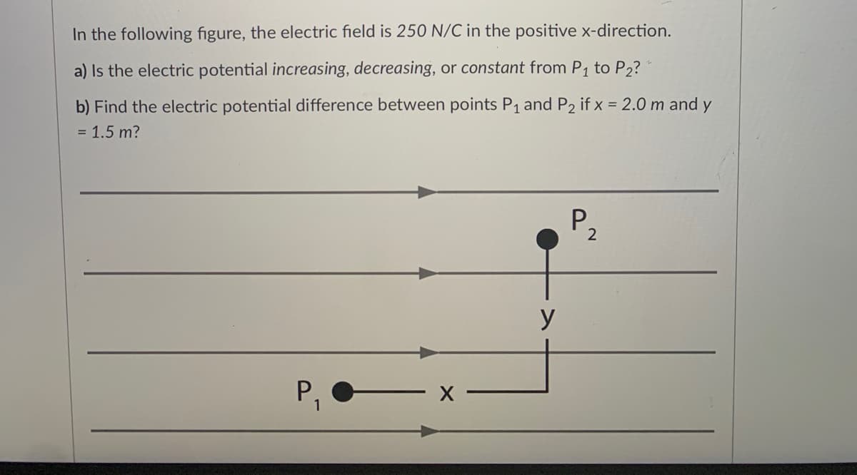In the following figure, the electric field is 250 N/C in the positive x-direction.
a) Is the electric potential increasing, decreasing, or constant from P1 to P2?
b) Find the electric potential difference between points P1 and P2 if x = 2.0 m and y
= 1.5 m?
P,
y
P,
