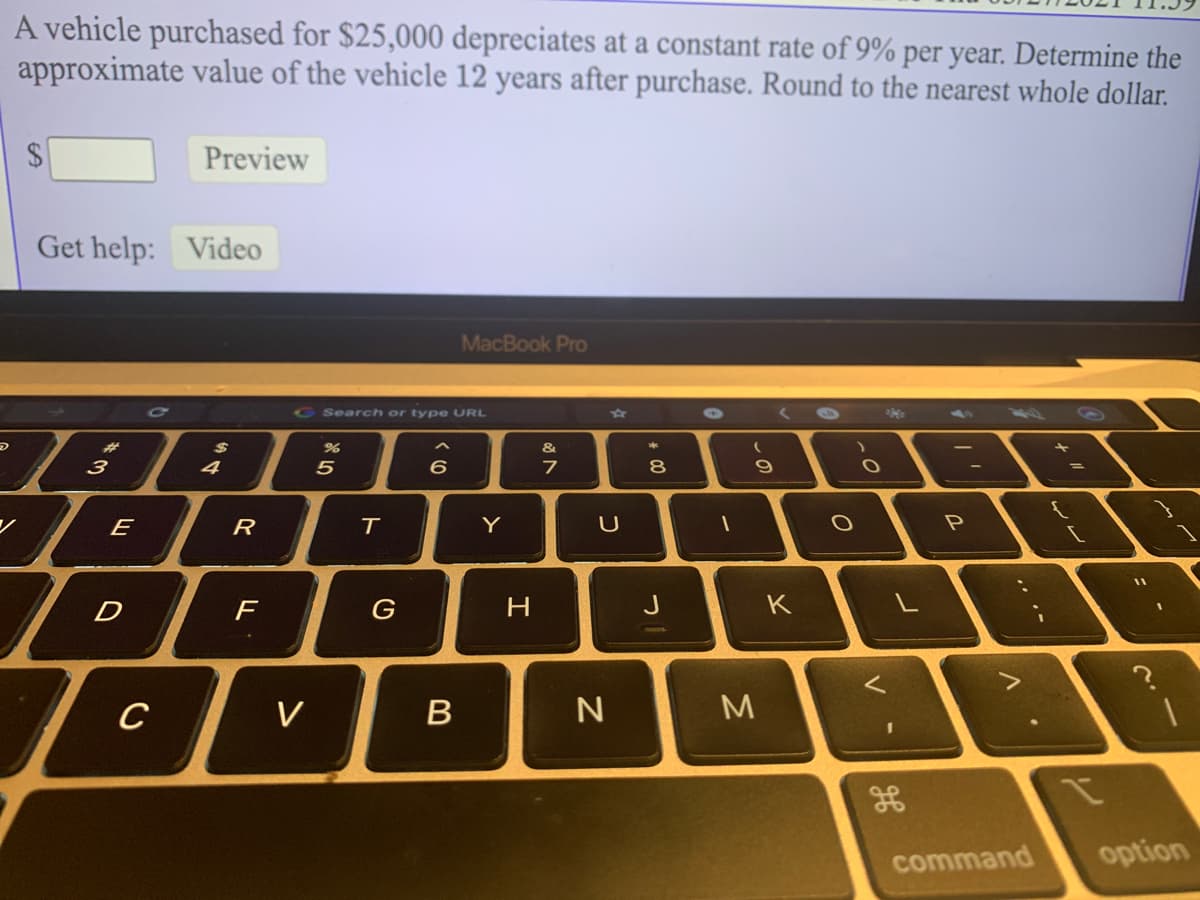 A vehicle purchased for $25,000 depreciates at a constant rate of 9% per year. Determine the
approximate value of the vehicle 12 years after purchase. Round to the nearest whole dollar.
2$
Preview
Get help: Video
MacBook Pro
G Search or type URL
5944
(6\
%2$
&
3
5
6.
7
8.
E
R
T
Y
D
F
G
H.
K
C
B
command
option
V
しの
