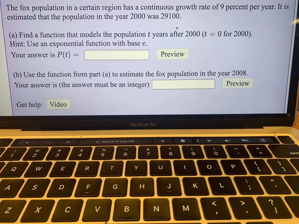 The fox population in a certain region has a continuous growth rate of 9 percent per year. It is
estimated that the population in the year 2000 was 29100.
(a) Find a function that models the population t years after 2000 (t = 0 for 2000).
Hint: Use an exponential function with base e.
Your answer is P(t) =
Preview
(b) Use the function from part (a) to estimate the fox population in the year 2008.
Your answer is (the answer must be an integer)
Preview
Get help: Video
MacBook Pro
G Search or type URL
#3
&
2
3
4
5
6
7
8
9
delet
Q
W
E
Y
A
D
H
J
K
C
V
N
M.
%3D
.. ..
