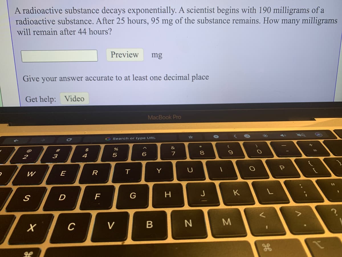 A radioactive substance decays exponentially. A scientist begins with 190 milligrams of a
radioactive substance. After 25 hours, 95 mg of the substance remains. How many milligrams
will remain after 44 hours?
Preview
mg
Give your answer accurate to at least one decimal place
Get help: Video
MacBook Pro
GSearch or type URL
&.
@
%23
7
8
2
3
4
5
W
E
R
Y
11
H.
J
K
D
C
V
しの
