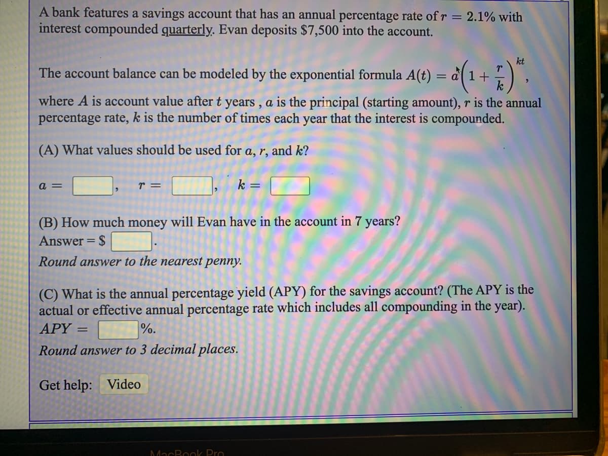 A bank features a savings account that has an annual percentage rate of r = 2.1% with
interest compounded quarterly. Evan deposits $7,500 into the account.
kt
The
balance can be modeled by the exponential formula A(t) = a 1+) ,
account
where A is account value after t years , a is the principal (starting amount), r is the annual
percentage rate, k is the number of times each year that the interest is compounded.
(A) What values should be used for a, r, and k?
a =
r =
k =
(B) How much money will Evan have in the account in 7 years?
Answer =
Round answer to the nearest penny.
(C) What is the annual percentage yield (APY) for the savings account? (The APY is the
actual or effective annual percentage rate which includes all compounding in the year).
APY =
%.
Round answer to 3 decimal places.
Get help: Video
MacBook Pro
