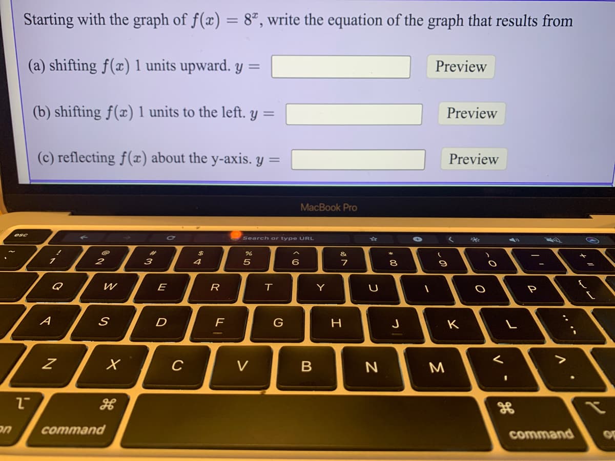 Starting with the graph of f(x) = 8ª, write the equation of the graph that results from
(a) shifting f(x) 1 units upward. y =
Preview
(b) shifting f(x)1 units to the left. Y
Preview
(c) reflecting f(x) about the y-axis. y =
Preview
MacBook Pro
esc
Search or type URL
@
%23
24
&
*
2
3
4
5
6
7
8
E
R
Y
U
P
A
D
F
H
J
K
C
V
M
сommand
command
しの

