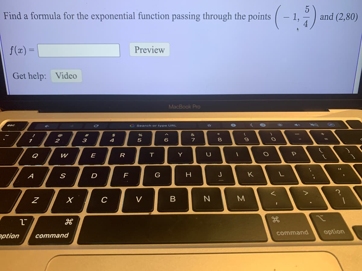 (-)-
Find a formula for the exponential function passing through the points
1,
and (2,80)
f(x) =
Preview
Get help:
Video
MacBook Pro
G Search or type URL
%23
esc
23
3
へ
&
2
4
5
6
8.
く。
Q
E
R
Y
A
D
G
H.
J
K
C
V
command
option
ption
command
...
つ
の
