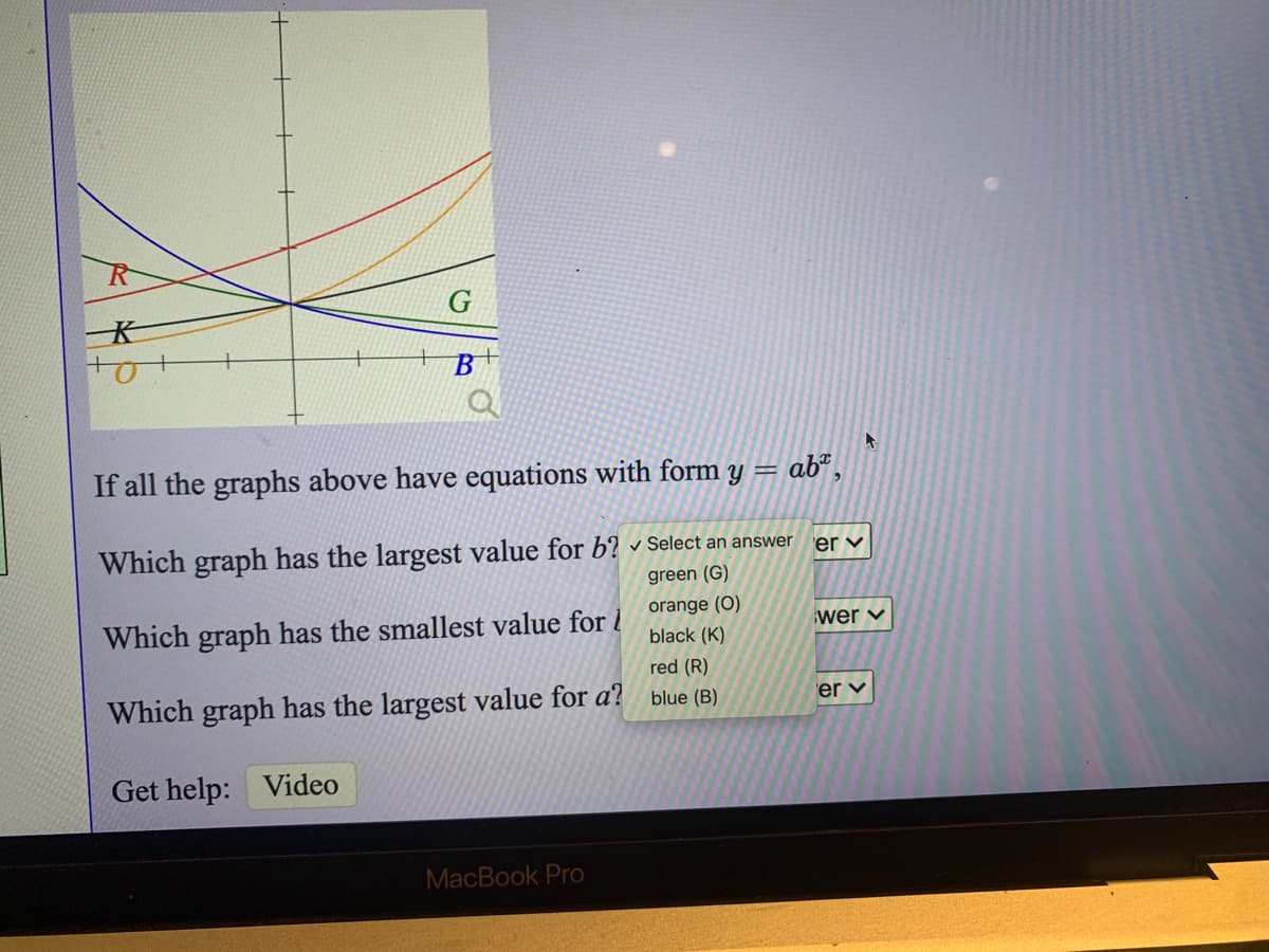 B
If all the graphs above have equations with form y =
ab",
Which graph has the largest value for b? Select an answer
er v
green (G)
Which graph has the smallest value for i
orange (O)
black (K)
wer v
red (R)
Which graph has the largest value for a?
blue (B)
er v
Get help:
Video
MacBook Pro
