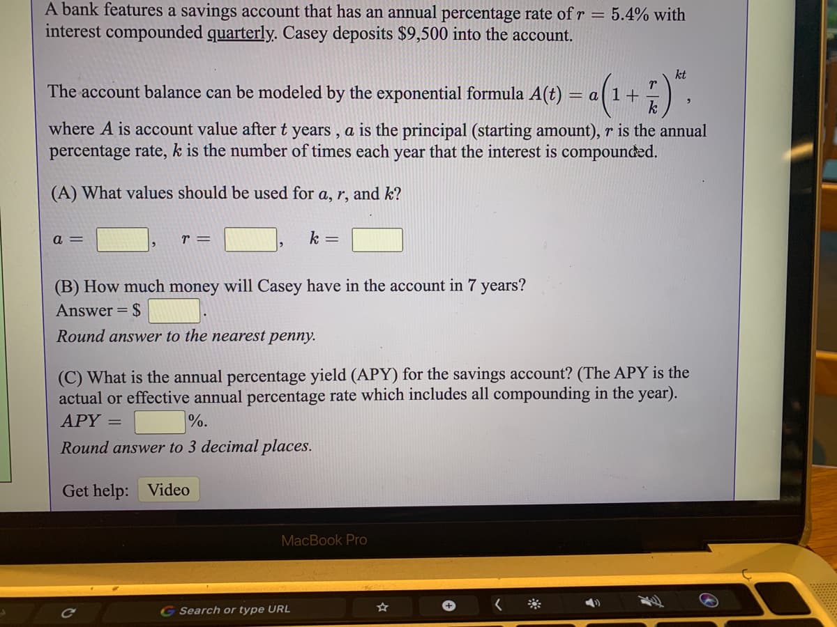 A bank features a savings account that has an annual percentage rate of r = 5.4% with
interest compounded quarterly. Casey deposits $9,500 into the account.
kt
The account balance can be modeled by the exponential formula A(t) = a( 1+
where A is account value after t years, a is the principal (starting amount), r is the annual
percentage rate, k is the number of times each year that the interest is compounded.
(A) What values should be used for a, r, and k?
a =
r =
k =
(B) How much money will Casey have in the account in 7 years?
Answer = $
Round answer to the nearest penny.
(C) What is the annual percentage yield (APY) for the savings account? (The APY is the
actual or effective annual percentage rate which includes all compounding in the year).
APY =
%.
Round answer to 3 decimal places.
Get help: Video
MacBook Pro
G Search or type URL
