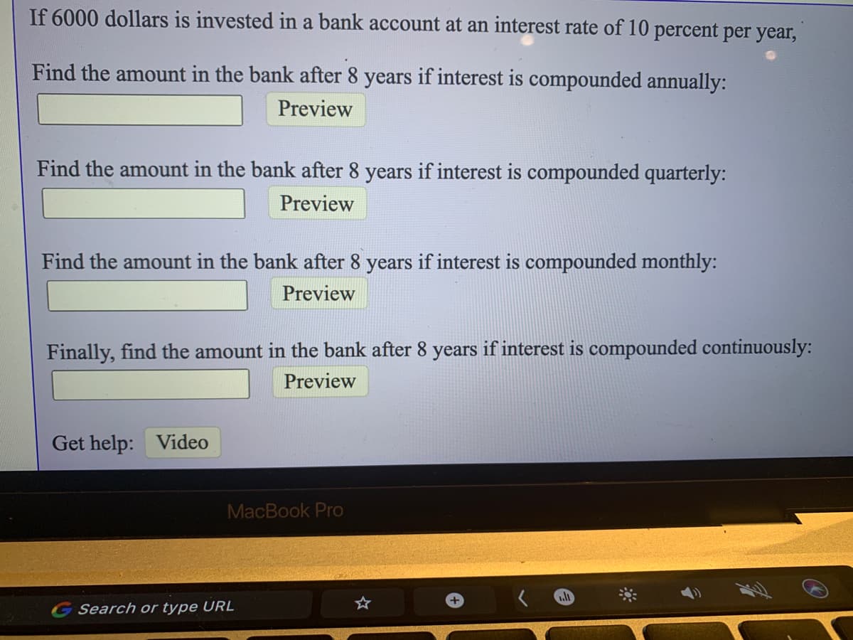 If 6000 dollars is invested in a bank account at an interest rate of 10 percent per year,
Find the amount in the bank after 8 years if interest is compounded annually:
Preview
Find the amount in the bank after 8 years if interest is compounded quarterly:
Preview
Find the amount in the bank after 8 years if interest is compounded monthly:
Preview
Finally, find the amount in the bank after 8 years if interest is compounded continuously:
Preview
Get help: Video
MacBook Pro
Search or type URL
