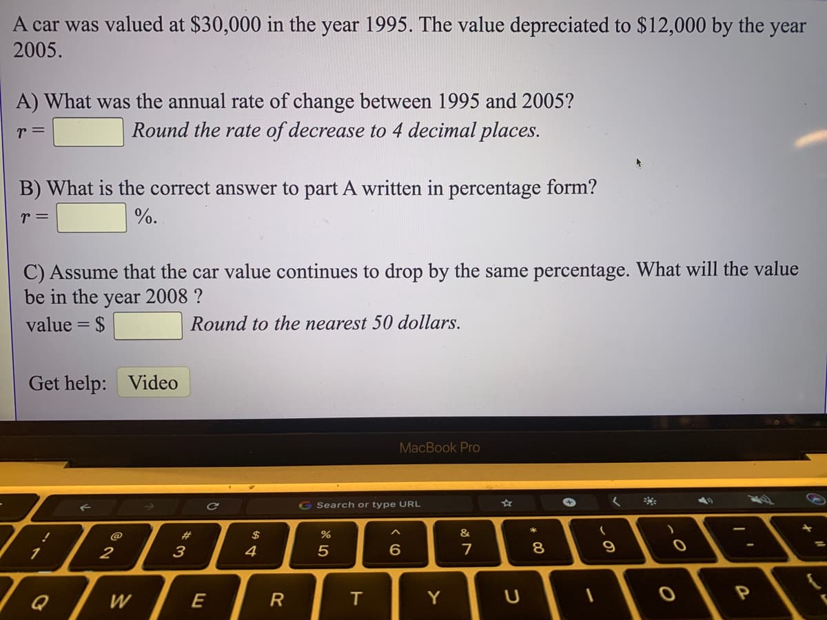 A car was valued at $30,000 in the year 1995. The value depreciated to $12,000 by the year
2005.
A) What was the annual rate of change between 1995 and 2005?
Round the rate of decrease to 4 decimal places.
r =
B) What is the correct answer to part A written in percentage form?
r =
%.
C) Assume that the car value continues to drop by the same percentage. What will the value
be in the year 2008 ?
value = $
Round to the nearest 50 dollars.
Get help: Video
MacBook Pro
G Search or type URL
く
23
$
%
&
1.
2
3
4
6
7
9
W
E
T.
Y
* C0
