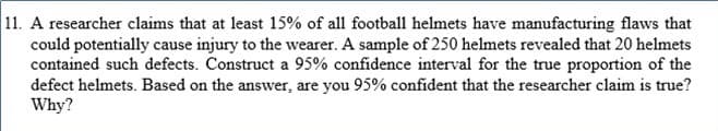 11. A researcher claims that at least 15% of all football helmets have manufacturing flaws that
could potentially cause injury to the wearer. A sample of 250 helmets revealed that 20 helmets
contained such defects. Construct a 95% confidence interval for the true proportion of the
defect helmets. Based on the answer, are you 95% confident that the researcher claim is true?
Why?
