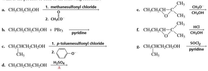 CH3
1. methanesulfonyl chloride
a. CH3CH,CH,OH
e. CH3CH2CH-
CH30
CH3он
`CH3
2. CH3CO
CHз
f. CH;CH,CH-C
HCI
b. СН-CH,CH,CH,ОН + РBrs
pyridine
CHHОН
CH3
1. p-toluenesulfonyl chloride
g. CH,CHCH,CH,ОН
ČH3
socl2
pyridine
с. СН,СНCH,CH,ОН
2.
CH3
d. CH;CH,CH,CH,OH
H2SO4
