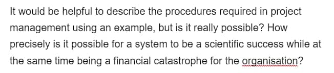 It would be helpful to describe the procedures required in project
management using an example, but is it really possible? How
precisely is it possible for a system to be a scientific success while at
the same time being a financial catastrophe for the organisation?