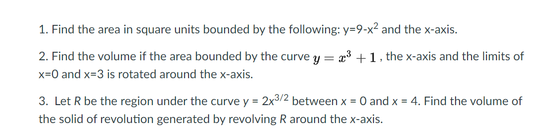 1. Find the area in square units bounded by the following: y=9-x² and the x-axis.
2. Find the volume if the area bounded by the curve y
x3 +1, the x-axis and the limits of
x=0 and x=3 is rotated around the x-axis.
3. Let R be the region under the curve y = 2x3/2 between x = 0 and x = 4. Find the volume of
%3D
the solid of revolution generated by revolving R around the x-axis.
