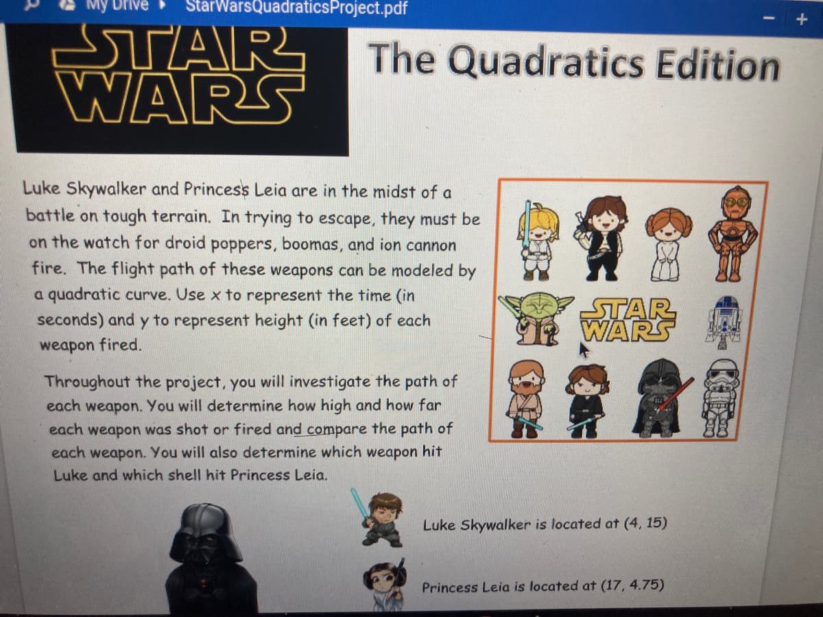 My Drive
StarWarsQuadraticsProject.pdf
STAR
WARS
The Quadratics Edition
Luke Skywalker and Princess Leia are in the midst of a
battle on tough terrain. In trying to escape, they must be
on the watch for droid poppers, boomas, and ion cannon
fire. The flight path of these weapons can be modeled by
a quadratic curve. Use x to represent the time (in
seconds) and y to represent height (in feet) of each
STAR
WARS
weapon fired.
Throughout the project, you will investigate the path of
each weapon. You will determine how high and how far
each weapon was shot or fired and compare the path of
each weapon. You will also determine which weapon hit
Luke and which shell hit Princess Leia.
Luke Skywalker is located at (4, 15)
Princess Leia is located at (17, 4.75)
