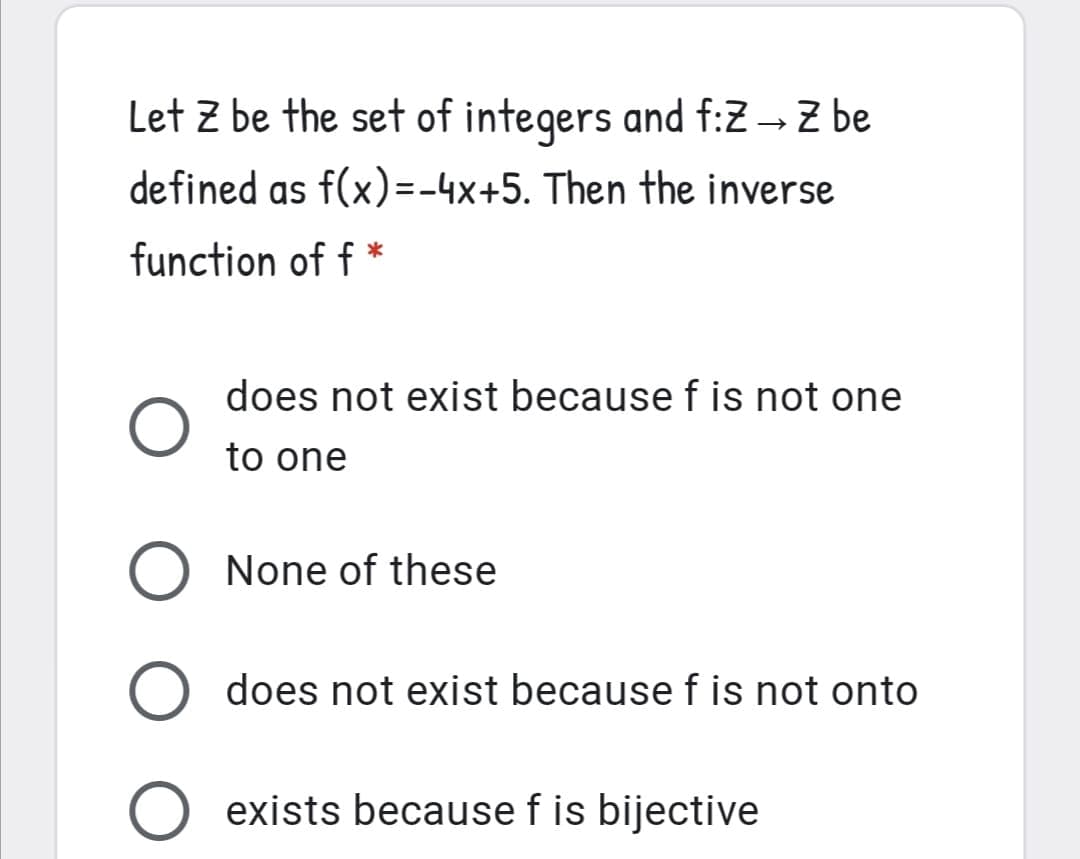 Let z be the set of integers and f:Z - Z be
defined as f(x)=-4x+5. Then the inverse
function of f *
does not exist because f is not one
to one
O None of these
does not exist because f is not onto
exists because f is bijective
