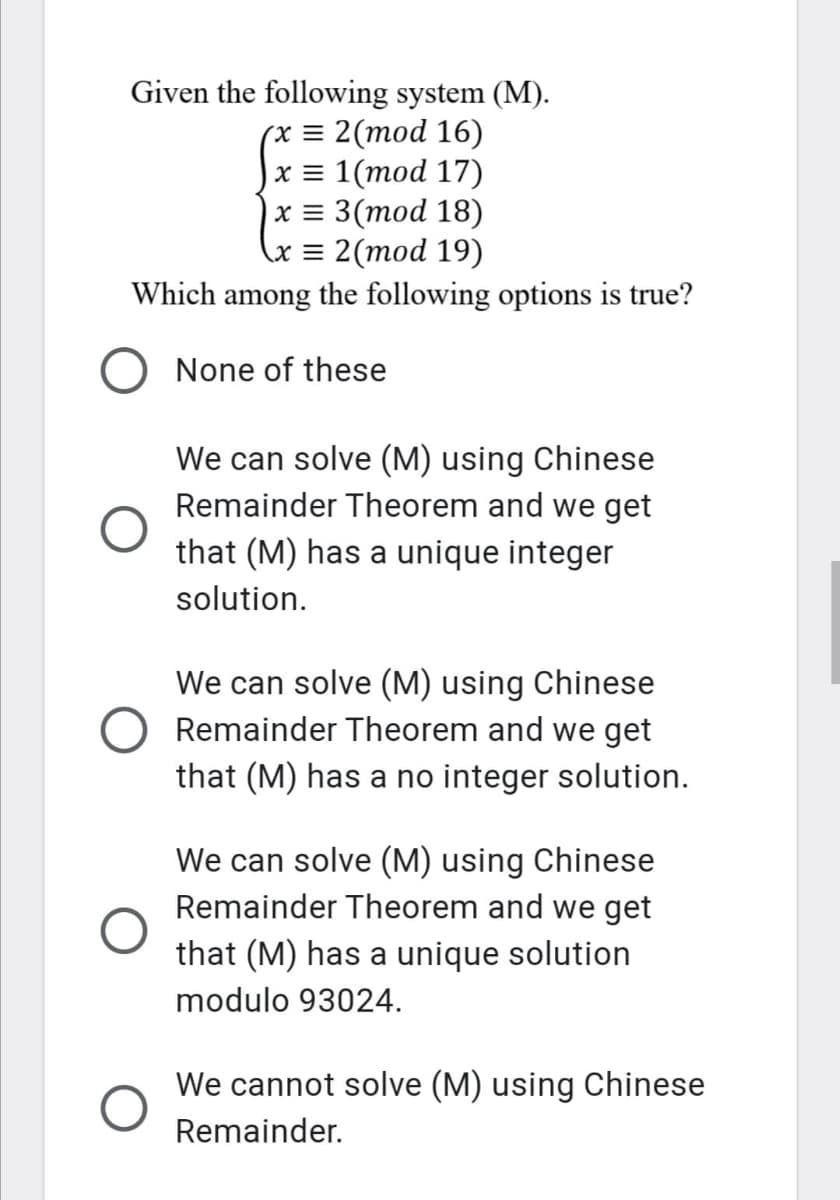 Given the following system (M).
(x = 2(mod 16)
x = 1(mod 17)
х%3 3(тоd 18)
\x = 2(mod 19)
Which among the following options is true?
None of these
We can solve (M) using Chinese
Remainder Theorem and we get
that (M) has a unique integer
solution.
We can solve (M) using Chinese
Remainder Theorem and we get
that (M) has a no integer solution.
We can solve (M) using Chinese
Remainder Theorem and we get
that (M) has a unique solution
modulo 93024.
We cannot solve (M) using Chinese
Remainder.
