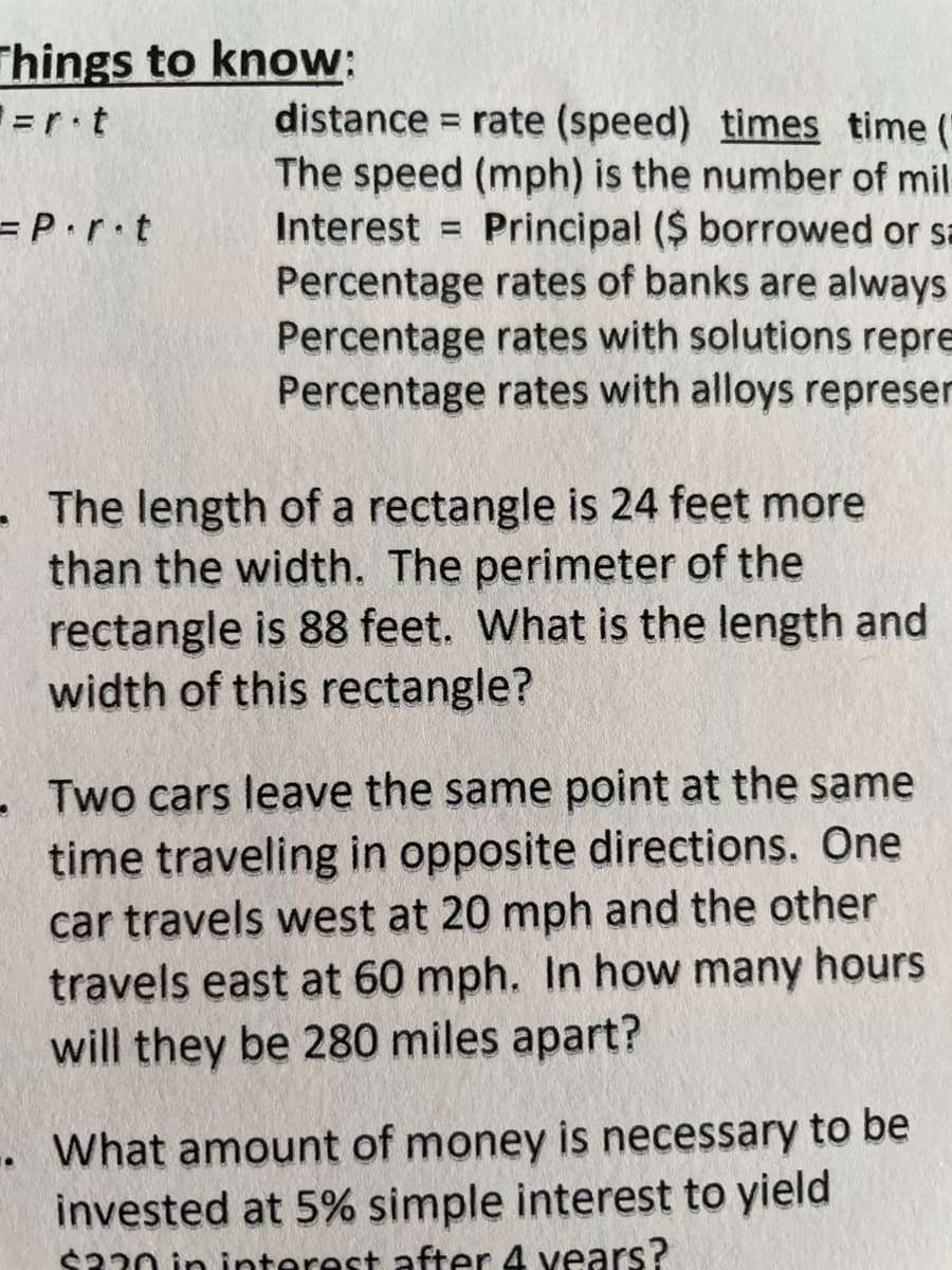 Things to know:
distance = rate (speed) times time (
The speed (mph) is the number of mil
Interest = Principal ($ borrowed or sa
Percentage rates of banks are always
Percentage rates with solutions repre
Percentage rates with alloys represer
=rt
= P.r•t
- The length of a rectangle is 24 feet more
than the width. The perimeter of the
rectangle is 88 feet. What is the length and
width of this rectangle?
Two cars leave the same point at the same
time traveling in opposite directions. One
car travels west at 20 mph and the other
travels east at 60 mph. In how many hours
will they be 280 miles apart?
. What amount of money is necessary to be
invested at 5% simple interest to yield
$230 in interest after 4 vears?
