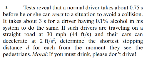 3.
Tests reveal that a normal driver takes about 0.75 s
before he or she can react to a situation to avoid a collision.
It takes about 3 s for a driver having 0.1% alcohol in his
system to do the same. If such drivers are traveling on a
straight road at 30 mph (44 ft/s) and their cars can
decelerate at 2 ft/s², determine the shortest stopping
distance d for each from the moment they see the
pedestrians. Moral: If you must drink, please don't drive!
