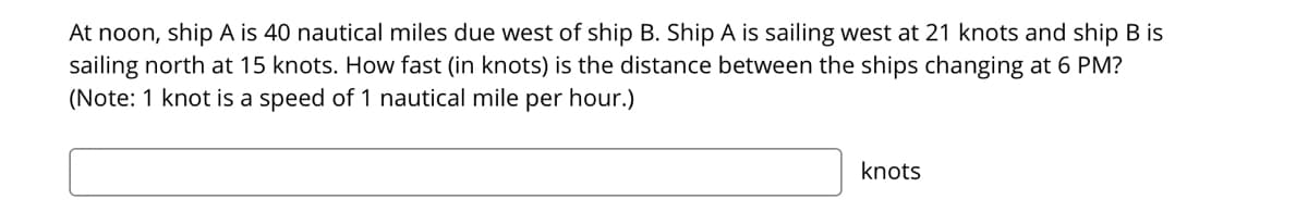 At noon, ship A is 40 nautical miles due west of ship B. Ship A is sailing west at 21 knots and ship B is
sailing north at 15 knots. How fast (in knots) is the distance between the ships changing at 6 PM?
(Note: 1 knot is a speed of 1 nautical mile per hour.)
knots
