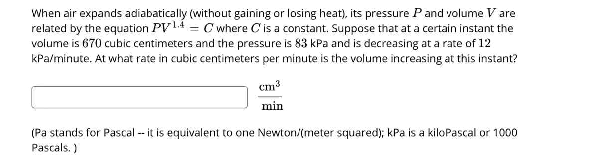 When air expands adiabatically (without gaining or losing heat), its pressure P and volume V are
related by the equation PV1.4
volume is 670 cubic centimeters and the pressure is 83 kPa and is decreasing at a rate of 12
kPa/minute. At what rate in cubic centimeters per minute is the volume increasing at this instant?
= C where C is a constant. Suppose that at a certain instant the
cm3
min
(Pa stands for Pascal -- it is equivalent to one Newton/(meter squared); kPa is a kiloPascal or 1000
Pascals. )
