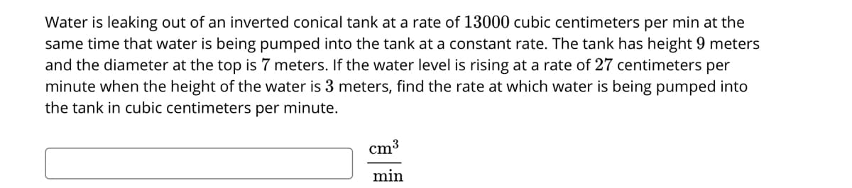 Water is leaking out of an inverted conical tank at a rate of 13000 cubic centimeters per min at the
same time that water is being pumped into the tank at a constant rate. The tank has height 9 meters
and the diameter at the top is 7 meters. If the water level is rising at a rate of 27 centimeters per
minute when the height of the water is 3 meters, find the rate at which water is being pumped into
the tank in cubic centimeters per minute.
cm3
min
