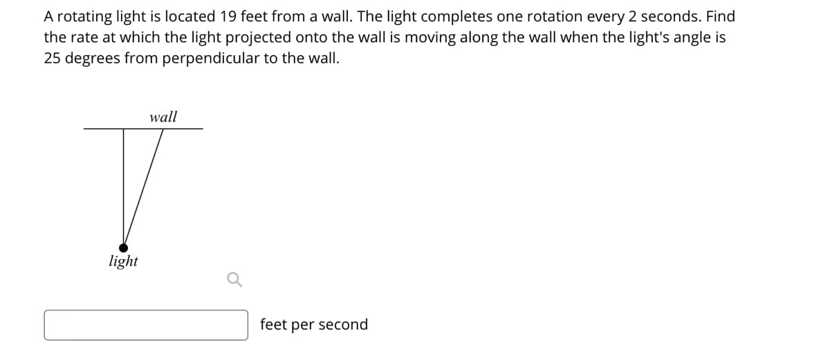 A rotating light is located 19 feet from a wall. The light completes one rotation every 2 seconds. Find
the rate at which the light projected onto the wall is moving along the wall when the light's angle is
25 degrees from perpendicular to the wall.
wall
light
feet per second

