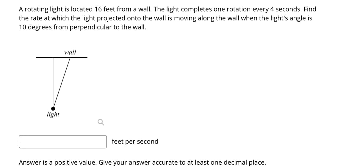 A rotating light is located 16 feet from a wall. The light completes one rotation every 4 seconds. Find
the rate at which the light projected onto the wall is moving along the wall when the light's angle is
10 degrees from perpendicular to the wall.
wall
light
feet per second
Answer is a positive value. Give your answer accurate to at least one decimal place.
