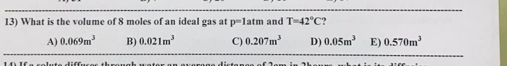 13) What is the volume of 8 moles of an ideal gas at p=latm and T=42°C?
A) 0.069m
B) 0.021m3
C) 0.207m
D) 0.05m
E) 0.570m3
14) If a solute diffuses through water an averog
distonce of 2om in 2h
uO uhot io i
