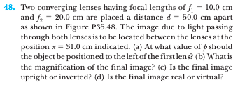 48. Two converging lenses having focal lengths of f = 10.0 cm
and f = 20.0 cm are placed a distance d = 50.0 cm apart
as shown in Figure P35.48. The image due to light passing
through both lenses is to be located between the lenses at the
position x = 31.0 cm indicated. (a) At what value of p should
the object be positioned to the left of the first lens? (b) What is
the magnification of the final image? (c) Is the final image
upright or inverted? (d) Is the final image real or virtual?
