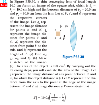 30. In Figure P35.30, a thin converging lens of focal length
QIC 14.0 cm forms an image of the square abcd, which is h,
h, = 10.0 cm high and lies between distances of p, = 20.0 cm
and p. = 30.0 cm from the lens. Let a', b', c', and d' represent
the respective corners
of the image. Let q, rep-
resent the image distance
for points a' and b', q.
represent the image dis-
tance for points e' and
d', , represent the dis-
tance from point b' to the
axis, and h represent the
height of c'. (a) Find g.
Ie h, and h'. (b) Make
a sketch of the image.
(c) The area of the object is 100 cm?. By carrying out the
following steps, you will evaluate the area of the image. Let
q represent the image distance of any point between a' and
d', for which the object distance is p. Let k' represent the dis-
tance from the axis to the point at the edge of the image
between b' and c' at image distance q. Demonstrate that
a dF
a
Figure P35.30
|시= 10.0g
14.0
