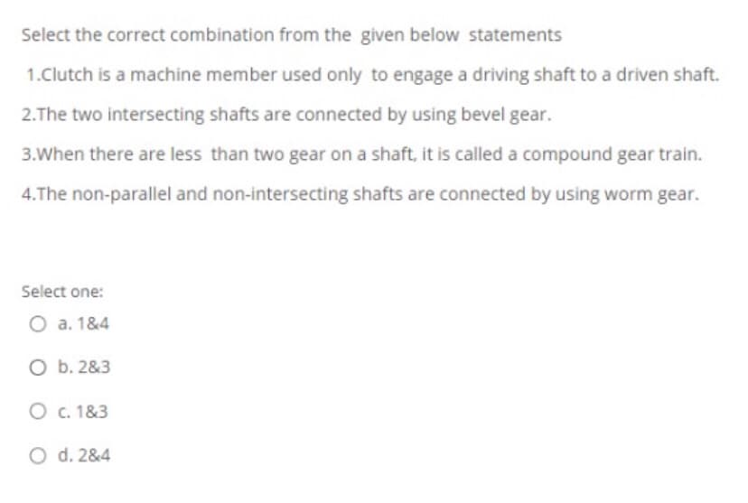 Select the correct combination from the given below statements
1.Clutch is a machine member used only to engage a driving shaft to a driven shaft.
2.The two intersecting shafts are connected by using bevel gear.
3.When there are less than two gear on a shaft, it is called a compound gear train.
4.The non-parallel and non-intersecting shafts are connected by using worm gear.
Select one:
O a. 1&4
O b. 2&3
O c. 1&3
O d. 2&4
