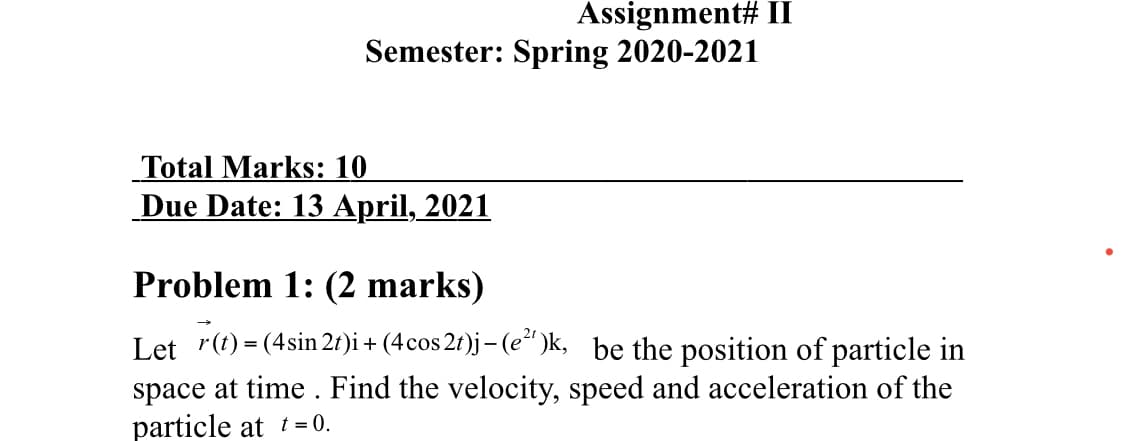 Assignment# II
Semester: Spring 2020-2021
Total Marks: 10
Due Date: 13 April, 2021
Problem 1: (2 marks)
Let r(t) = (4sin 21)i + (4cos 2t)j– (e“ )k, be the position of particle in
space at time . Find the velocity, speed and acceleration of the
particle at t= 0.
