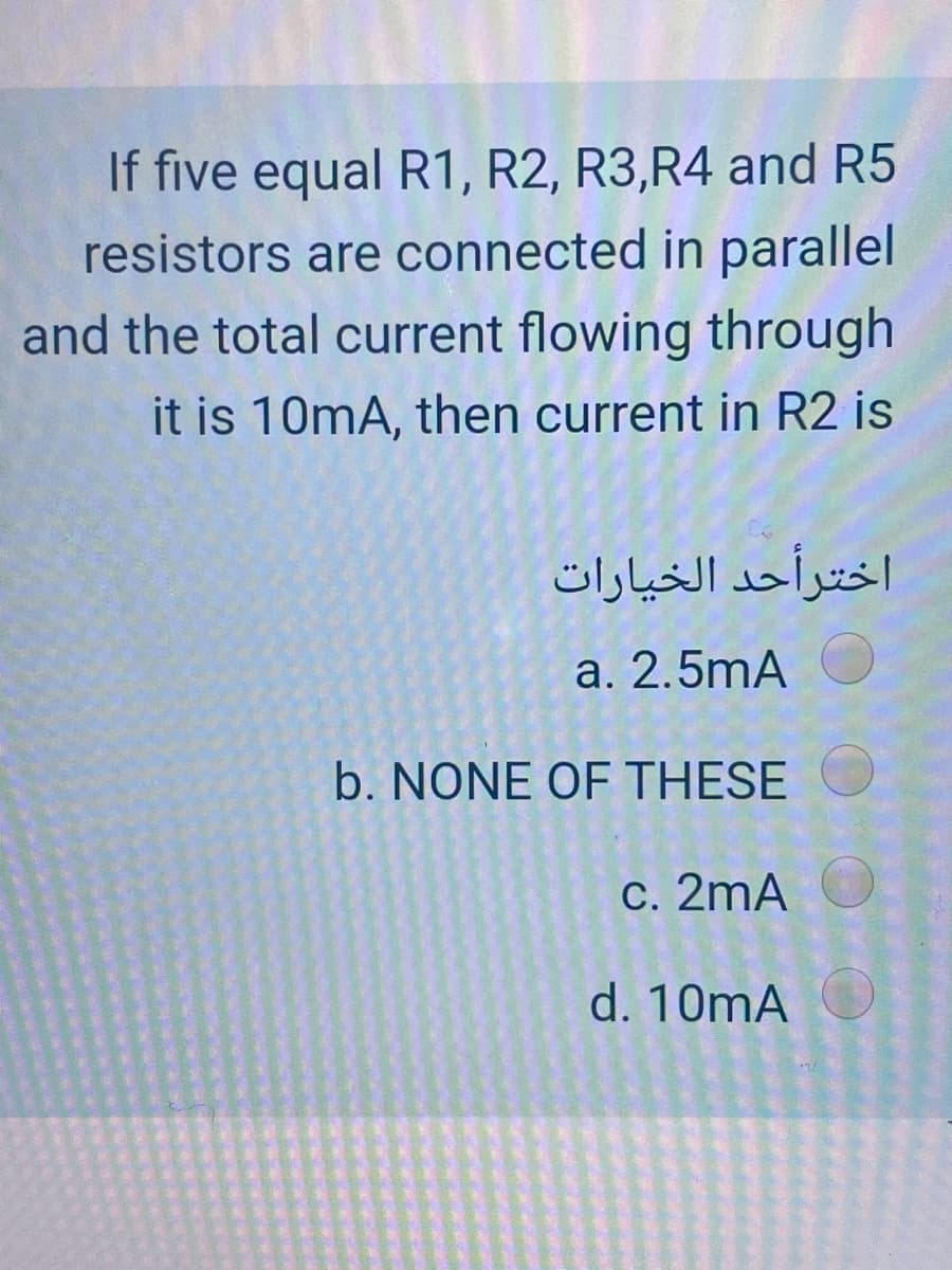 If five equal R1, R2, R3,R4 and R5
resistors are connected in parallel
and the total current flowing through
it is 10mA, then current in R2 is
اخترأحد الخیارات
a. 2.5mA
b. NONE OF THESE
c. 2mA
d. 10mA
