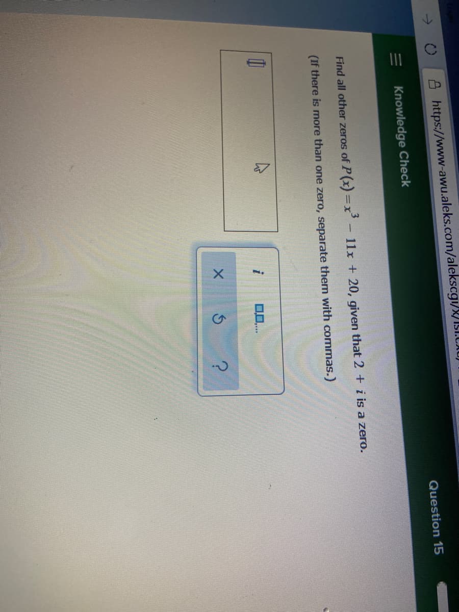 II
Ahttps://www-awu.aleks.com/alekscgi/IST.CAUJ
Question 15
Knowledge Check
Find all other zeros of P(x) =x'-11x + 20, given that 2 + i is a zero.
(If there is more than one zero, separate them with commas.)
0..
