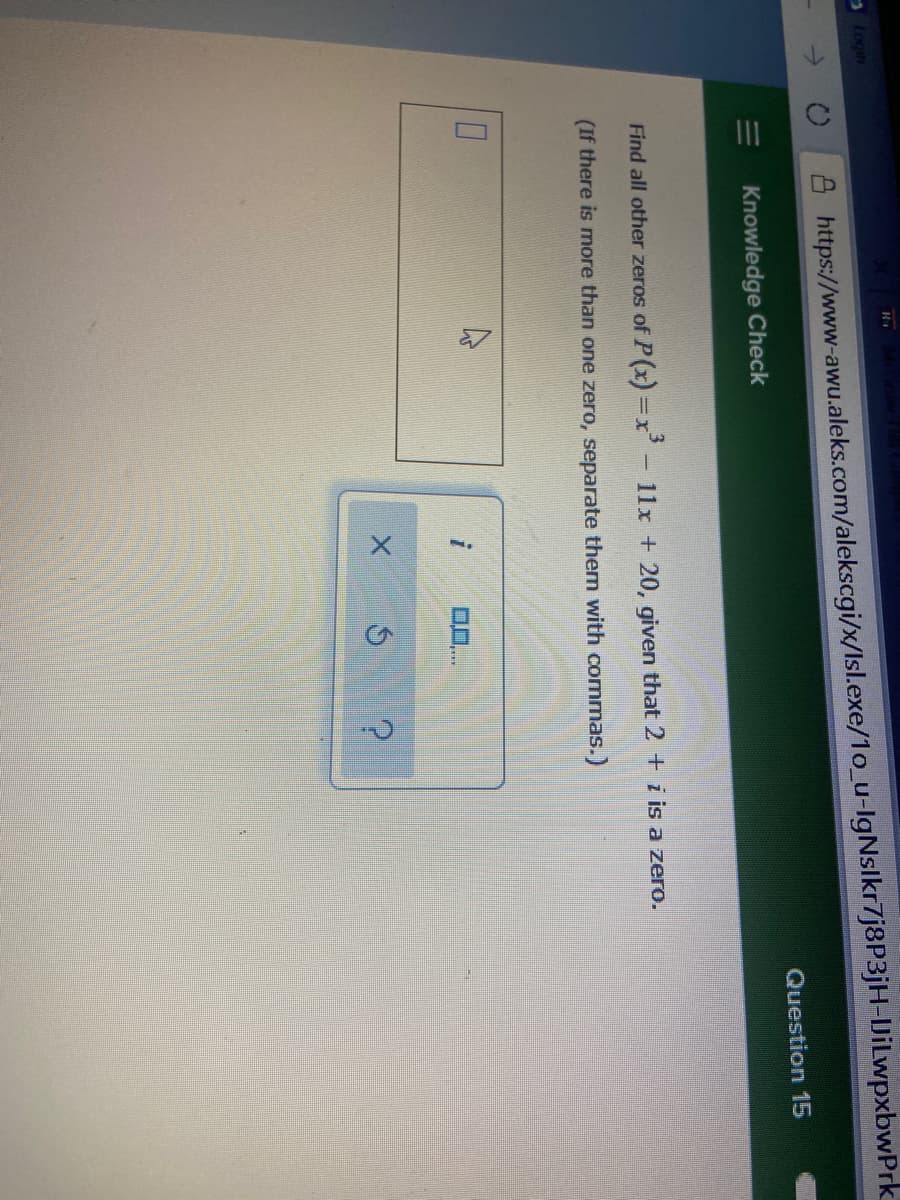 ->
https://www-awu.aleks.com/alekscgi/x/Isl.exe/1o_u-IgNslkr7j8P3jH-JiLwpxbwPrk
Question 15
Knowledge Check
Find all other zeros of P(x) =x - 11x + 20, given that 2 + i is a zero.
(If there is more than one zero, separate them with commas.)
0...
