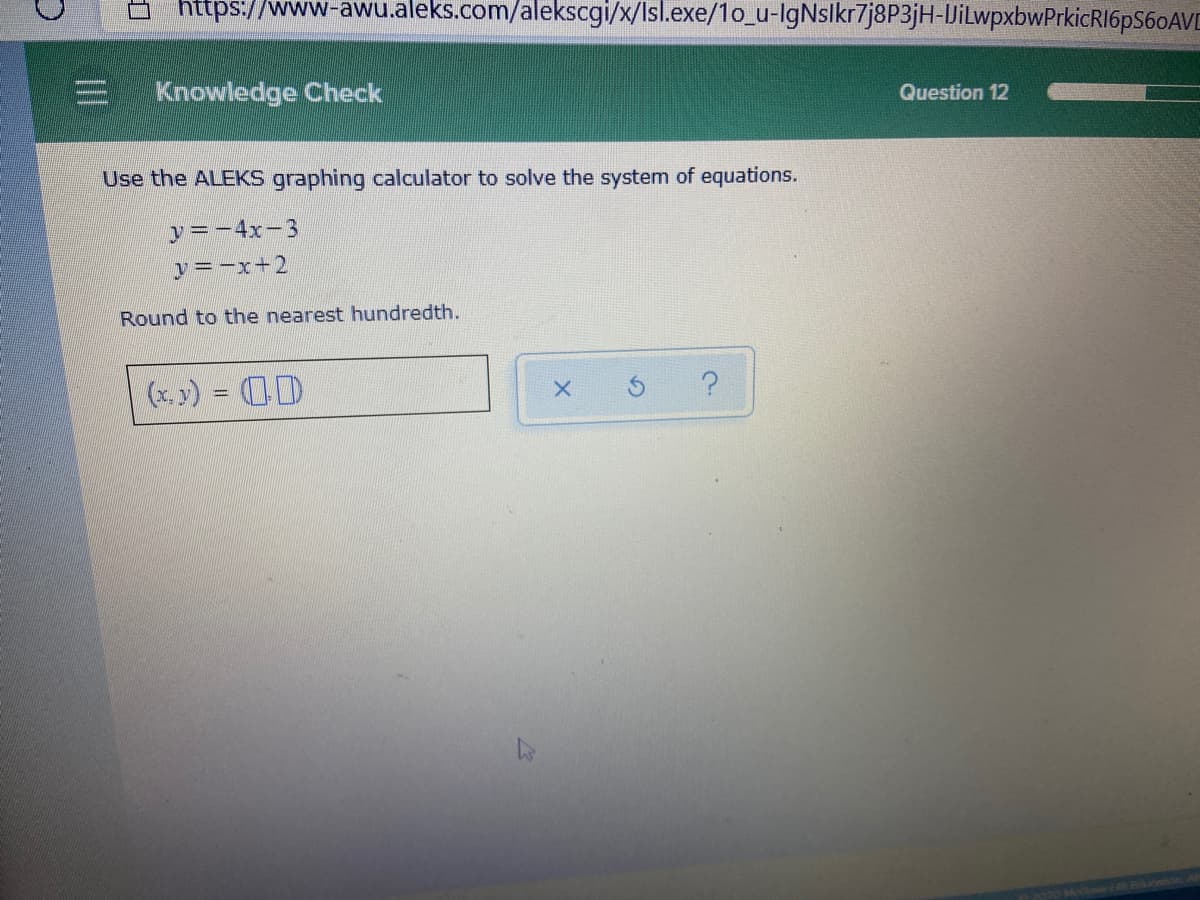 https://www-awu.aleks.com/alekscgi/x/Isl.exe/1o_u-lgNslkr7j8P3jH-JilwpxbwPrkicRI6pS60AVD
Knowledge Check
Question 12
Use the ALEKS graphing calculator to solve the system of equations.
y=-4x-3
y=-x+2
Round to the nearest hundredth.
(x, y) = (D
II
