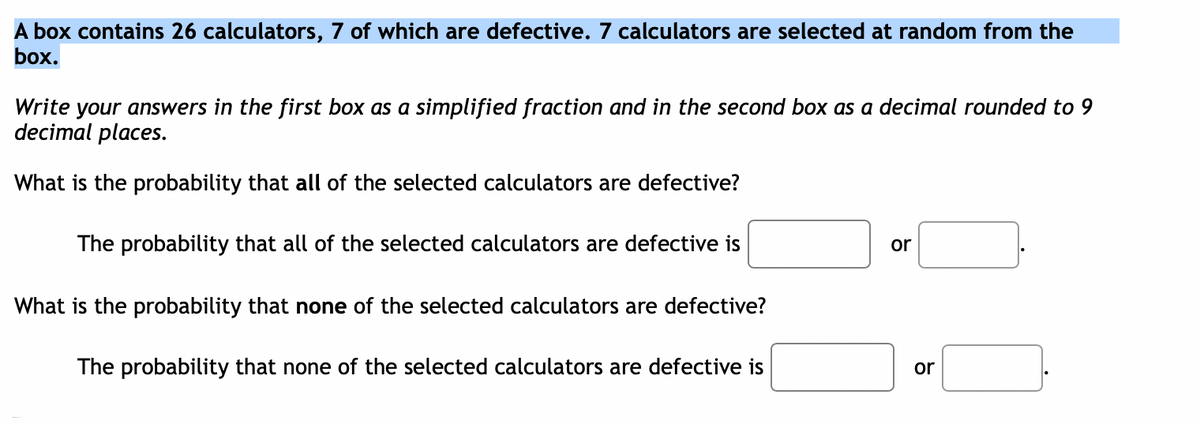 A box contains 26 calculators, 7 of which are defective. 7 calculators are selected at random from the
box.
Write your answers in the first box as a simplified fraction and in the second box as a decimal rounded to 9
decimal places.
What is the probability that all of the selected calculators are defective?
The probability that all of the selected calculators are defective is
or
What is the probability that none of the selected calculators are defective?
The probability that none of the selected calculators are defective is
or
