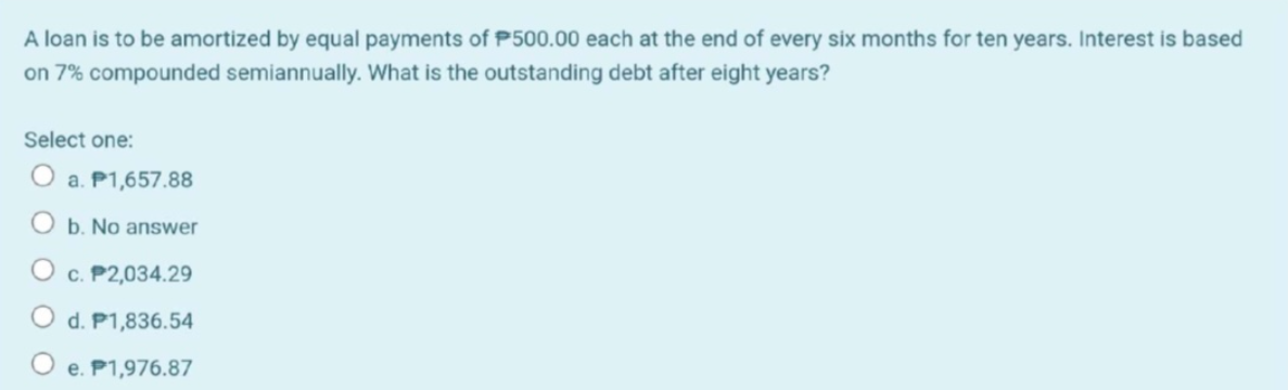 A loan is to be amortized by equal payments of P500.00 each at the end of every six months for ten years. Interest is based
on 7% compounded semiannually. What is the outstanding debt after eight years?
Select one:
a. P1,657.88
O b. No answer
c. P2,034.29
d. P1,836.54
e. P1,976.87
