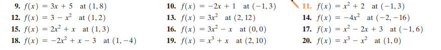 9. f(x) = 3x + 5 at (1,8)
12. f(x) = 3 – x? at (1,2)
15. f(x) = 2x² + x
18. f(x) = -2x² + x – 3 at (1, - 4)
11. f(x) = x² + 2 at (-1,3)
14. f(x) = -4x² at (-2, – 16)
17. f(x) = x² – 2x + 3 at (-1, 6)
20. f(x) = x³ – x² at (1,0)
10. f(x) = -2x + 1 at (-1,3)
13. f(x) = 3x² at (2, 12)
16. f(х) — Зx?- х
19. f(x) = x + x at (2, 10)
at (1, 3)
at (0,0)
