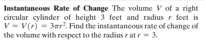 Instantaneous Rate of Change The volume V of a right
circular cylinder of height 3 feet and radius r feet is
V = V(r) = 3r². Find the instantaneous rate of change of
the volume with respect to the radius r at r = 3.
