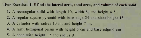 For Exercises 1-5 find the lateral area, total area, and volume of each solid.
1. A rectangular solid with length 10, width 8, and height 4.5
2. A regular square pyramid with base edge 24 and slant height 13
3. A cylinder with radius 10 in. and height 7 in.
4. A right hexagonal prism with height 5 cm and base edge 6 cm
5. A cone with height 12 and radius 9
