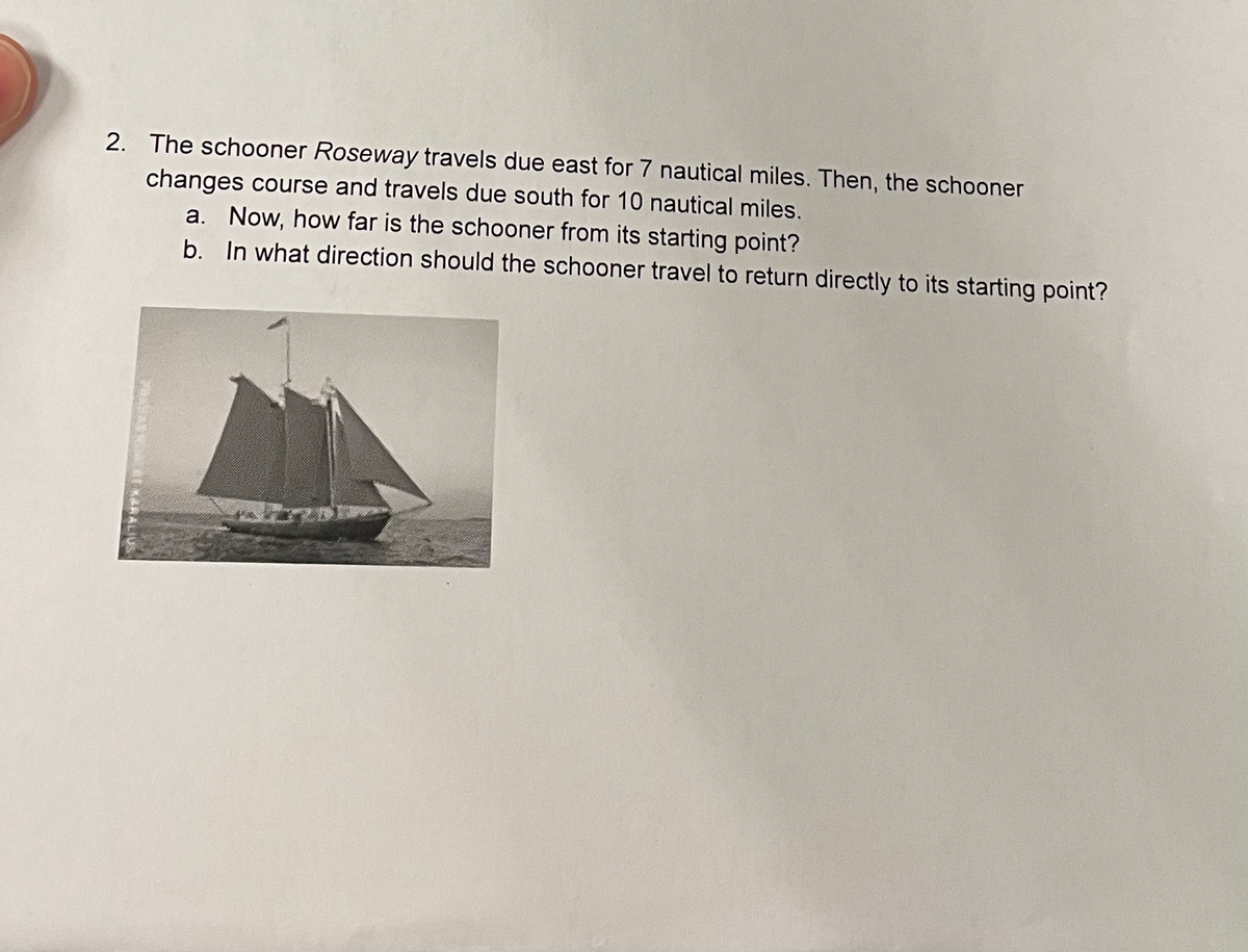 2. The schooner Roseway travels due east for 7 nautical miles. Then, the schooner
changes course and travels due south for 10 nautical miles.
a. Now, how far is the schooner from its starting point?
b. In what direction should the schooner travel to return directly to its starting point?
KARALIUS